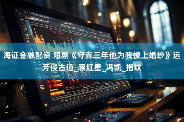 海证金融配资 短剧《守寡三年他为我披上婚纱》远芳侵古道_顾红星_冯凯_指纹
