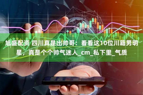 旭盛配资 四川真是出帅哥：看看这10位川籍男明星，真是个个帅气迷人_cm_私下里_气质