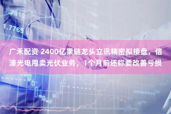 广禾配资 2400亿果链龙头立讯精密拟接盘，信濠光电甩卖光伏业务，1个月前还称要改善亏损