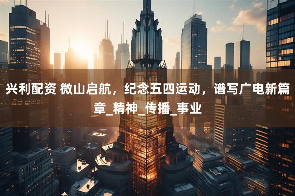 兴利配资 微山启航，纪念五四运动，谱写广电新篇章_精神_传播_事业