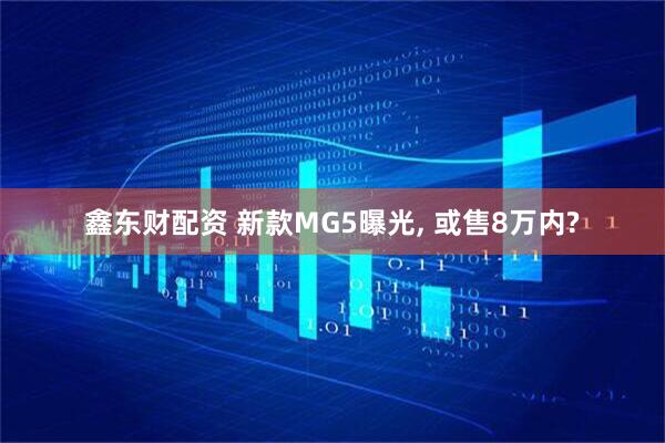 鑫东财配资 新款MG5曝光, 或售8万内?