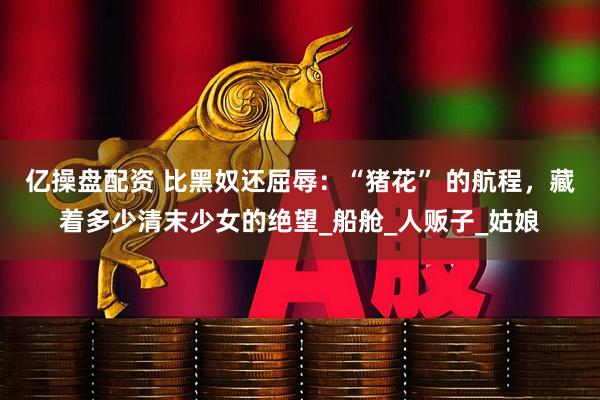 亿操盘配资 比黑奴还屈辱：“猪花” 的航程，藏着多少清末少女的绝望_船舱_人贩子_姑娘