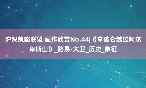 沪深策略联盟 画作欣赏No.44|《拿破仑越过阿尔卑斯山》_路易·大卫_历史_象征