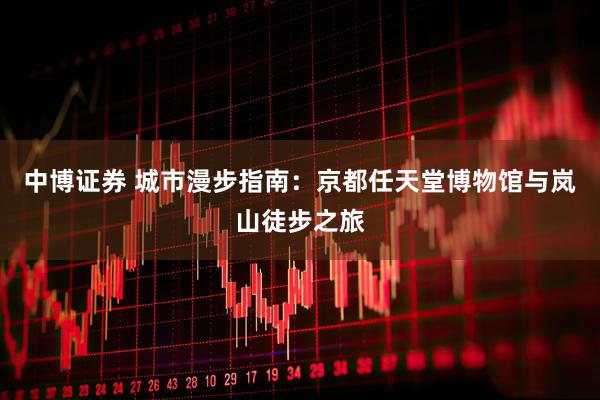中博证券 城市漫步指南：京都任天堂博物馆与岚山徒步之旅