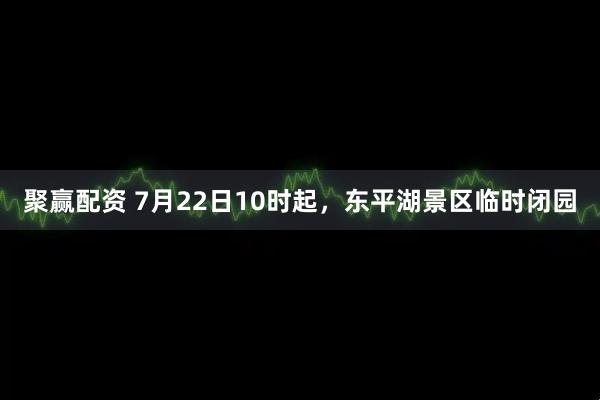 聚赢配资 7月22日10时起，东平湖景区临时闭园