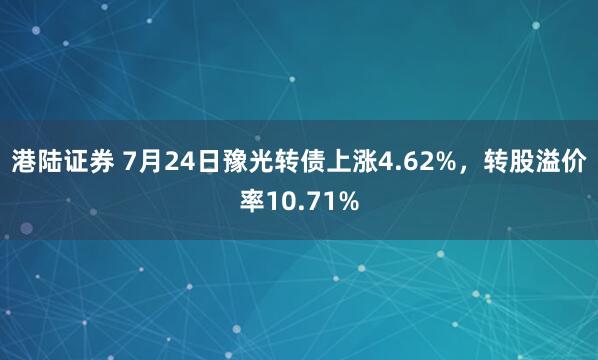 港陆证券 7月24日豫光转债上涨4.62%，转股溢价率10.71%