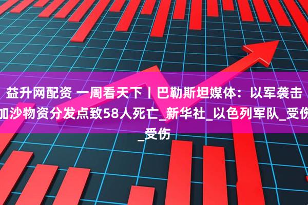 益升网配资 一周看天下丨巴勒斯坦媒体：以军袭击加沙物资分发点致58人死亡_新华社_以色列军队_受伤