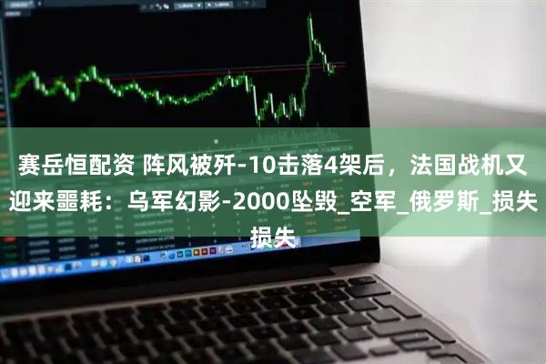 赛岳恒配资 阵风被歼-10击落4架后，法国战机又迎来噩耗：乌军幻影-2000坠毁_空军_俄罗斯_损失