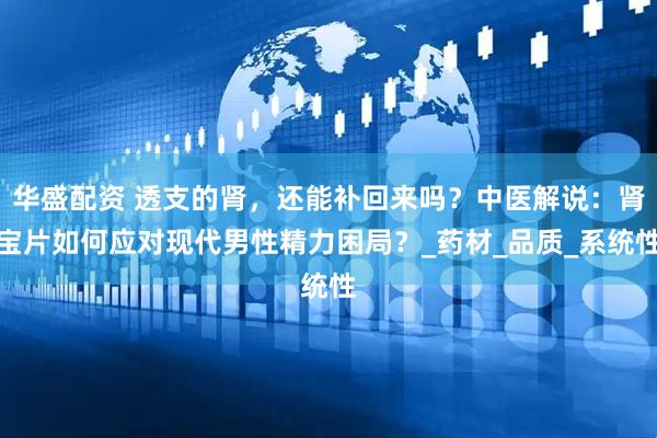 华盛配资 透支的肾，还能补回来吗？中医解说：肾宝片如何应对现代男性精力困局？_药材_品质_系统性