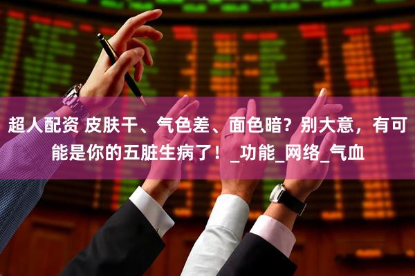 超人配资 皮肤干、气色差、面色暗？别大意，有可能是你的五脏生病了！_功能_网络_气血