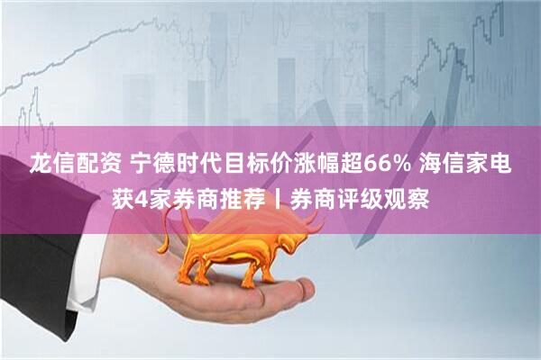 龙信配资 宁德时代目标价涨幅超66% 海信家电获4家券商推荐丨券商评级观察