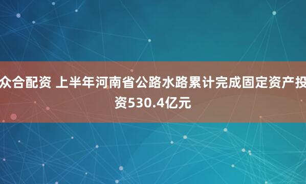 众合配资 上半年河南省公路水路累计完成固定资产投资530.4亿元