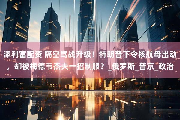 添利富配资 隔空骂战升级！特朗普下令核航母出动，却被梅德韦杰夫一招制服？_俄罗斯_普京_政治