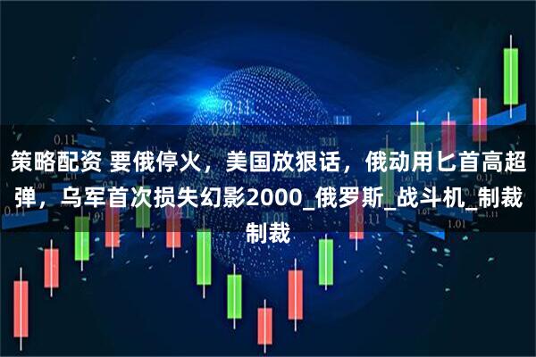 策略配资 要俄停火，美国放狠话，俄动用匕首高超弹，乌军首次损失幻影2000_俄罗斯_战斗机_制裁