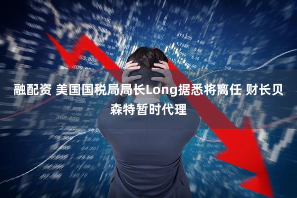 融配资 美国国税局局长Long据悉将离任 财长贝森特暂时代理