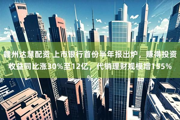 赣州达慧配资 上市银行首份半年报出炉，赚得投资收益同比涨30%至12亿，代销理财规模增155%