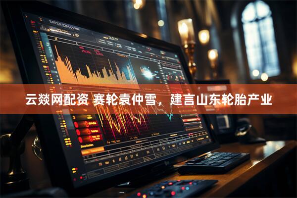 云燚网配资 赛轮袁仲雪，建言山东轮胎产业