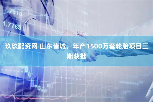 玖玖配资网 山东诸城，年产1500万套轮胎项目三期获批