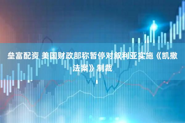 垒富配资 美国财政部称暂停对叙利亚实施《凯撒法案》制裁