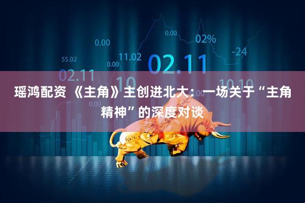 瑶鸿配资 《主角》主创进北大：一场关于“主角精神”的深度对谈